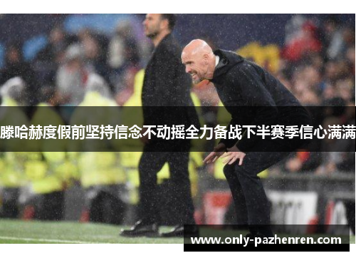 滕哈赫度假前坚持信念不动摇全力备战下半赛季信心满满