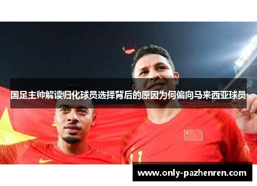 国足主帅解读归化球员选择背后的原因为何偏向马来西亚球员