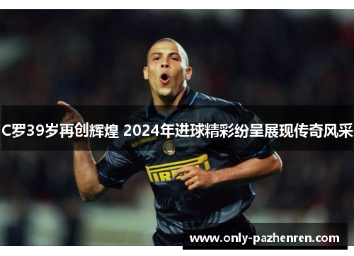 C罗39岁再创辉煌 2024年进球精彩纷呈展现传奇风采