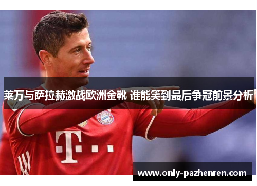 莱万与萨拉赫激战欧洲金靴 谁能笑到最后争冠前景分析