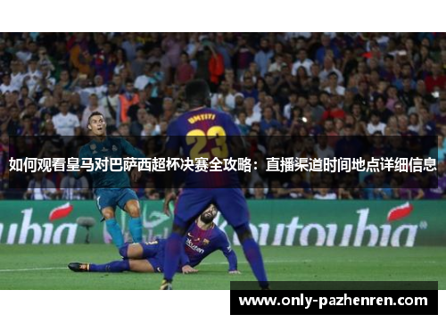 如何观看皇马对巴萨西超杯决赛全攻略：直播渠道时间地点详细信息