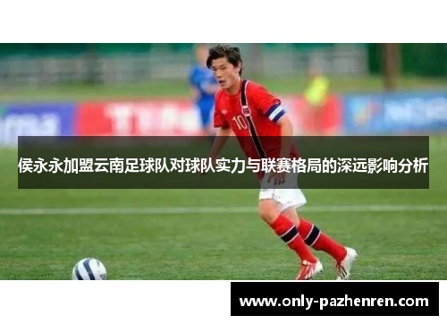 侯永永加盟云南足球队对球队实力与联赛格局的深远影响分析