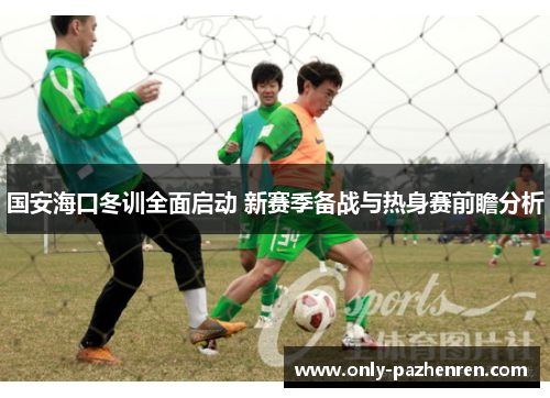 国安海口冬训全面启动 新赛季备战与热身赛前瞻分析