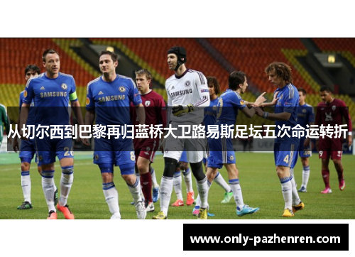 从切尔西到巴黎再归蓝桥大卫路易斯足坛五次命运转折