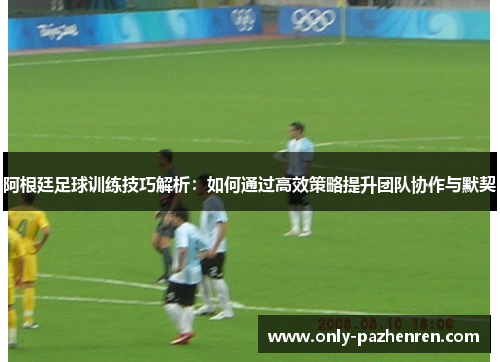 阿根廷足球训练技巧解析：如何通过高效策略提升团队协作与默契