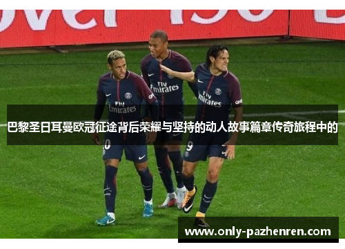 巴黎圣日耳曼欧冠征途背后荣耀与坚持的动人故事篇章传奇旅程中的