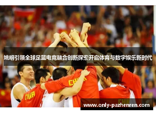 姚明引领全球足篮电竞融合创新探索开启体育与数字娱乐新时代 姚明引领全球足篮电竞融合创新探索开启体育与数字娱乐新时代