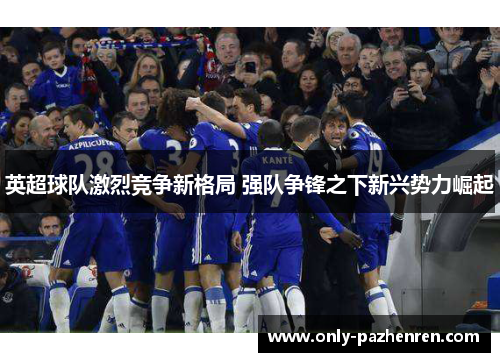 英超球队激烈竞争新格局 强队争锋之下新兴势力崛起 英超球队激烈竞争新格局 强队争锋之下新兴势力崛起