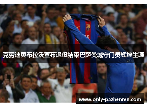 克劳迪奥布拉沃宣布退役结束巴萨曼城守门员辉煌生涯 克劳迪奥布拉沃宣布退役结束巴萨曼城守门员辉煌生涯