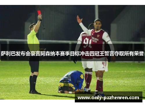 萨利巴发布会豪言阿森纳本赛季目标冲击四冠王誓言夺取所有荣誉